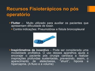 Recursos Fisioterápicos no pós
operatório
 Flutter – Muito utilizado para auxiliar os pacientes que
apresentam dificuldade de tossir.
 Contra indicações: Pneumotórax e fístula broncopleural

 Inspirômetros de incentivo – Pode ser considerada uma
modalidade profilática. O uso desses aparelhos ajuda a
encorajar o paciente pós cirurgia cardíaca a realizar
inspirações profundas sustentadas, prevenindo, assim, o
aparecimento de atelectasias, ‘’shunt’’, hipoxia e
hipercapnia. (A fluxo e a volume)

 
