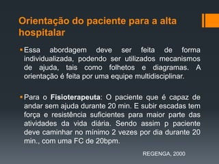 Orientação do paciente para a alta
hospitalar
 Essa abordagem deve ser feita de forma
individualizada, podendo ser utilizados mecanismos
de ajuda, tais como folhetos e diagramas. A
orientação é feita por uma equipe multidisciplinar.
 Para o Fisioterapeuta: O paciente que é capaz de
andar sem ajuda durante 20 min. E subir escadas tem
força e resistência suficientes para maior parte das
atividades da vida diária. Sendo assim p paciente
deve caminhar no mínimo 2 vezes por dia durante 20
min., com uma FC de 20bpm.
REGENGA, 2000

 