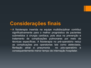 Considerações finais
 A fisioterapia inserida na equipe multidisciplinar contribui
significativamente para o melhor prognóstico de pacientes
submetidos à cirurgia cardíaca, pois atua na prevenção e
tratamento de complicações pulmonares por meio de
técnicas específicas. A fisioterapia no pré-operatório reduz
as complicações pos operatorias tais como atelectasia,
fibrilação atrial e pneumonia
no pós-operatório e
consequentemente menor tempo de internação hospitalar.

 