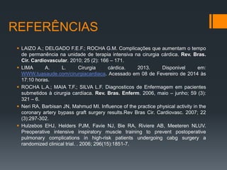 REFERÊNCIAS
 LAIZO A.; DELGADO F.E.F.; ROCHA G.M. Complicações que aumentam o tempo
de permanência na unidade de terapia intensiva na cirurgia cárdica. Rev. Bras.
Cir. Cardiovascular. 2010; 25 (2): 166 – 171.
 LIMA
A.
L.
Cirurgia
cárdica.
2013.
Disponivel
em:
WWW.tuasaude.com/cirurgiacardiaca. Acessado em 08 de Fevereiro de 2014 às
17:10 horas.
 ROCHA L.A.; MAIA T.F.; SILVA L.F. Diagnosticos de Enfermagem em pacientes
submetidos à cirurgia cardíaca. Rev. Bras. Enferm. 2006, maio – junho; 59 (3):
321 – 6.
 Neri RA, Barbisan JN, Mahmud MI. Influence of the practice physical activity in the
coronary artery bypass graft surgery results.Rev Bras Cir. Cardiovasc. 2007; 22
(3):297-302.
 Hulzebos EHJ, Helders PJM, Favie NJ, Bie RA, Riviere AB, Meeteren NLUV.
Preoperative intensive inspiratory muscle training to prevent postoperative
pulmonary complications in high-risk patients undergoing cabg surgery a
randomized clinical trial. . 2006; 296(15):1851-7.

 