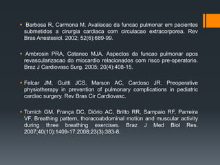  Barbosa R, Carmona M. Avaliacao da funcao pulmonar em pacientes
submetidos a cirurgia cardiaca com circulacao extracorporea. Rev
Bras Anestesiol. 2002; 52(6):689-99.

 Ambrosin PRA, Cataneo MJA. Aspectos da funcao pulmonar apos
revascularizacao do miocardio relacionados com risco pre-operatorio.
Braz J Cardiovasc Surg. 2005; 20(4):408-15.
 Felcar JM, Guitti JCS, Marson AC, Cardoso JR. Preoperative
physiotherapy in prevention of pulmonary complications in pediatric
cardiac surgery. Rev Bras Cir Cardiovasc.
 Tomich GM, França DC, Diório AC, Britto RR, Sampaio RF, Parreira
VF. Breathing pattern, thoracoabdominal motion and muscular activity
during three breathing exercises. Braz J Med Biol Res.
2007;40(10):1409-17.2008;23(3):383-8.

 