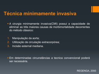 Técnica minimamente invasiva
 A cirurgia minimamente invasiva(CMI) possui a capacidade de
eliminar as três maiores causas de morbimortalidade decorrentes
do método clássico:
1. Manipulação da aorta;
2. Utilização de circulação extracorpórea;
3. Incisão esternal mediana.

 Em determinadas circunstâncias a tecnica convencional poderá
ser necessária.

REGENGA, 2000

 