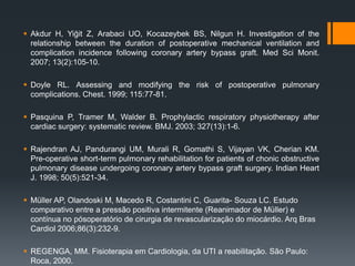  Akdur H, Yiğit Z, Arabaci UO, Kocazeybek BS, Nilgun H. Investigation of the
relationship between the duration of postoperative mechanical ventilation and
complication incidence following coronary artery bypass graft. Med Sci Monit.
2007; 13(2):105-10.
 Doyle RL. Assessing and modifying the risk of postoperative pulmonary
complications. Chest. 1999; 115:77-81.

 Pasquina P, Tramer M, Walder B. Prophylactic respiratory physiotherapy after
cardiac surgery: systematic review. BMJ. 2003; 327(13):1-6.
 Rajendran AJ, Pandurangi UM, Murali R, Gomathi S, Vijayan VK, Cherian KM.
Pre-operative short-term pulmonary rehabilitation for patients of chonic obstructive
pulmonary disease undergoing coronary artery bypass graft surgery. Indian Heart
J. 1998; 50(5):521-34.
 Müller AP, Olandoski M, Macedo R, Costantini C, Guarita- Souza LC. Estudo
comparativo entre a pressão positiva intermitente (Reanimador de Müller) e
contínua no pósoperatório de cirurgia de revascularização do miocárdio. Arq Bras
Cardiol 2006;86(3):232-9.
 REGENGA, MM. Fisioterapia em Cardiologia, da UTI a reabilitação. São Paulo:
Roca, 2000.

 