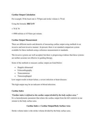 Cardiac Output Calculation
For example: If the heart rate is 70 bpm and stroke volume is 70 ml.
Using the formula: HR X SV
= 70 X 70
= 4900 ml/min or 4.9 liters per minute.
Cardiac Output Measurement
There are different merits and demerits of measuring cardiac output using methods in an
invasive and non-invasive manner. At present, there is no standard comparison system
available for these methods using a reference measurement or standards.
The invasive systems are well accepted, but there is progressing evidence that these systems
are neither accurate nor effective in guiding therapy.
Some of the methods to measure cardiac output are listed below:
 Doppler ultrasound
 Echocardiography
 Transcutaneous
 Transoesophageal
Low output results in heart failure, a severe infection or heart diseases.
The high output may be an indicator of blood infections.
Cardiac Index
“Cardiac index is defined as the cardiac output divided by the body surface area.”
It is a hemodynamic parameter that relates the cardiac output from the left ventricle in one
minute to the body surface area.
Cardiac Index = Cardiac Output/Body Surface Area
Stroke volume index is the stroke volume divided by the body surface area.
 
