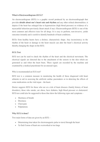 What is Electrocardiogram (ECG)?
An electrocardiogram (ECG) is a graphic record produced by an electrocardiograph that
provides details about one’s heart rate and rhythm and any other related abnormalities; it
depicts if the heart has enlarged due to hypertension (high blood pressure) or evidence of a
myocardial infarction previously (heart attack if any). Electrocardiogram (ECG) is one of the
most common and effective tests for all drugs. It is easy to perform, non-invasive, yields
outcomes instantly and is useful to identify hundreds of heart conditions.
ECGs from healthy hearts have a distinct, characteristic shape. Any inconsistency in the
rhythm of the heart or damage to the heart muscle can alter the heart’s electrical activity
thereby changing the shape on the ECG.
ECG Test
ECG test can be used to check the rhythm of the heart and the electrical movement. The
electrical signals are detected due to the attachment of the sensors to the skin which are
generated as and when the heart beats. These signals are recorded by the machine and
examined by a medical practitioner for an unusual signs.
Who is recommended an ECG test?
ECG test is a common measure in monitoring the health of those diagnosed with heart
ailments to aid in assessing the artificial cardiac pacemakers or in detecting the effects of
some medications on the vital organ – the heart.
Doctor suggests ECG for those who are at a risk of heart diseases (family history of heart
disorders), those who smoke, are obese, have diabetes, high blood pressure or cholesterol.
ECG test could also be suggested to those that show the following signs and symptoms –
 Shortness of breath
 Dizziness
 Chest pain
 Palpitations
Why ECG is done?
Two main forms of data are given by an ECG –
 Determining time taken for electromagnetic pulse to travel through the heart
 To find if areas of heart are overworked or too large
 
