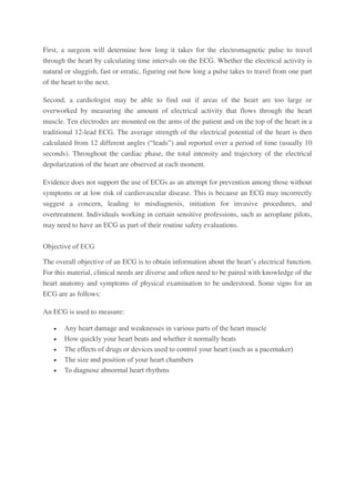 First, a surgeon will determine how long it takes for the electromagnetic pulse to travel
through the heart by calculating time intervals on the ECG. Whether the electrical activity is
natural or sluggish, fast or erratic, figuring out how long a pulse takes to travel from one part
of the heart to the next.
Second, a cardiologist may be able to find out if areas of the heart are too large or
overworked by measuring the amount of electrical activity that flows through the heart
muscle. Ten electrodes are mounted on the arms of the patient and on the top of the heart in a
traditional 12-lead ECG. The average strength of the electrical potential of the heart is then
calculated from 12 different angles (“leads”) and reported over a period of time (usually 10
seconds). Throughout the cardiac phase, the total intensity and trajectory of the electrical
depolarization of the heart are observed at each moment.
Evidence does not support the use of ECGs as an attempt for prevention among those without
symptoms or at low risk of cardiovascular disease. This is because an ECG may incorrectly
suggest a concern, leading to misdiagnosis, initiation for invasive procedures, and
overtreatment. Individuals working in certain sensitive professions, such as aeroplane pilots,
may need to have an ECG as part of their routine safety evaluations.
Objective of ECG
The overall objective of an ECG is to obtain information about the heart’s electrical function.
For this material, clinical needs are diverse and often need to be paired with knowledge of the
heart anatomy and symptoms of physical examination to be understood. Some signs for an
ECG are as follows:
An ECG is used to measure:
 Any heart damage and weaknesses in various parts of the heart muscle
 How quickly your heart beats and whether it normally beats
 The effects of drugs or devices used to control your heart (such as a pacemaker)
 The size and position of your heart chambers
 To diagnose abnormal heart rhythms
 