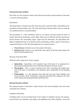 External Structure of Heart
One of the very first structures which can be observed when the external structure of the heart
is viewed is the pericardium.
Pericardium
The human heart is situated to the left of the chest and is enclosed within a fluid-filled cavity
described as the pericardial cavity. The walls and lining of the pericardial cavity are made up
of a membrane known as the pericardium.
The pericardium is a fibre membrane found as an external covering around the heart. It
protects the heart by producing a serous fluid, which serves to lubricate the heart and prevent
friction between the surrounding organs. Apart from the lubrication, the pericardium also
helps by holding the heart in its position and by maintaining a hollow space for the heart to
expand itself when it is full. The pericardium has two exclusive layers—
 Visceral Layer: It directly covers the outside of the heart.
 Parietal Layer: It forms a sac around the outer region of the heart that contains the
fluid in the pericardial cavity.
Structure of the Heart Wall
The heart wall is made up of 3 layers, namely:
 Epicardium – Epicardium is the outermost layer of the heart. It is composed of a
thin-layered membrane that serves to lubricate and protect the outer section.
 Myocardium – This is a layer of muscle tissue and it constitutes the middle layer
wall of the heart. It contributes to the thickness and is responsible for the pumping
action.
 Endocardium – It is the innermost layer that lines the inner heart chambers and
covers the heart valves. Furthermore, it prevents the blood from sticking to the inner
walls, thereby preventing potentially fatal blood clots.
Internal Structure of Heart
The internal structure of the heart is rather intricate with several chambers and valves that
control the flow of blood.
Chambers of the Heart
Vertebrate hearts can be classified based on the number of chambers present. For instance,
most fish have two chambers, and reptiles and amphibians have three chambers. Avian and
 