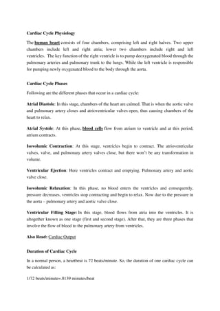 Cardiac Cycle Physiology
The human heart consists of four chambers, comprising left and right halves. Two upper
chambers include left and right atria; lower two chambers include right and left
ventricles. The key function of the right ventricle is to pump deoxygenated blood through the
pulmonary arteries and pulmonary trunk to the lungs. While the left ventricle is responsible
for pumping newly oxygenated blood to the body through the aorta.
Cardiac Cycle Phases
Following are the different phases that occur in a cardiac cycle:
Atrial Diastole: In this stage, chambers of the heart are calmed. That is when the aortic valve
and pulmonary artery closes and atrioventricular valves open, thus causing chambers of the
heart to relax.
Atrial Systole: At this phase, blood cells flow from atrium to ventricle and at this period,
atrium contracts.
Isovolumic Contraction: At this stage, ventricles begin to contract. The atrioventricular
valves, valve, and pulmonary artery valves close, but there won’t be any transformation in
volume.
Ventricular Ejection: Here ventricles contract and emptying. Pulmonary artery and aortic
valve close.
Isovolumic Relaxation: In this phase, no blood enters the ventricles and consequently,
pressure decreases, ventricles stop contracting and begin to relax. Now due to the pressure in
the aorta – pulmonary artery and aortic valve close.
Ventricular Filling Stage: In this stage, blood flows from atria into the ventricles. It is
altogether known as one stage (first and second stage). After that, they are three phases that
involve the flow of blood to the pulmonary artery from ventricles.
Also Read: Cardiac Output
Duration of Cardiac Cycle
In a normal person, a heartbeat is 72 beats/minute. So, the duration of one cardiac cycle can
be calculated as:
1/72 beats/minute=.0139 minutes/beat
 