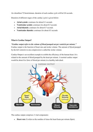 At a heartbeat 72 beats/minute, duration of each cardiac cycle will be 0.8 seconds.
Duration of different stages of the cardiac cycle is given below:
 Atrial systole: continues for about 0.1 seconds
 Ventricular systole: continues for about 0.3 seconds
 Atrial diastole: continues for about 0.7 seconds
 Ventricular diastole: continues for about 0.5 seconds
What is Cardiac Output?
“Cardiac output refers to the volume of blood pumped out per ventricle per minute.”
Cardiac output is the function of heart rate and stroke volume. The amount of blood pumped
by the left ventricle in one compression is called the stroke volume.
Cardiac Output is an excellent example to exhibit the efficiency of the human heart. It is
related to the amount of blood pumped by the heart per minute. A normal cardiac output
would be about five litres of blood per minute in a healthy individual.
The cardiac output comprises 2 vital components:
 Heart rate: It refers to the number of times the heart beats per minute (bpm).
 