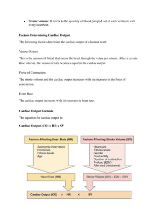  Stroke volume: It refers to the quantity of blood pumped out of each ventricle with
every heartbeat.
Factors Determining Cardiac Output
The following factors determine the cardiac output of a human heart:
Venous Return
This is the amount of blood that enters the heart through the veins per minute. After a certain
time interval, the venous return becomes equal to the cardiac output.
Force of Contraction
The stroke volume and the cardiac output increases with the increase in the force of
contraction.
Heart Rate
The cardiac output increases with the increase in heart rate.
Cardiac Output Formula
The equation for cardiac output is:
Cardiac Output (CO) = HR x SV
 