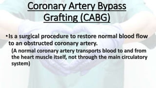Coronary Artery Bypass
Grafting (CABG)
•Is a surgical procedure to restore normal blood flow
to an obstructed coronary artery.
(A normal coronary artery transports blood to and from
the heart muscle itself, not through the main circulatory
system)
 