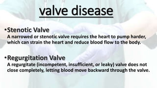 valve disease
•Stenotic Valve
A narrowed or stenotic valve requires the heart to pump harder,
which can strain the heart and reduce blood flow to the body.
•Regurgitation Valve
A regurgitate (incompetent, insufficient, or leaky) valve does not
close completely, letting blood move backward through the valve.
 
