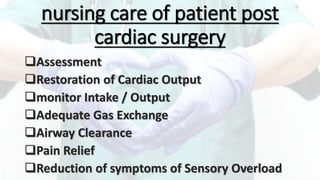 nursing care of patient post
cardiac surgery
Assessment
Restoration of Cardiac Output
monitor Intake / Output
Adequate Gas Exchange
Airway Clearance
Pain Relief
Reduction of symptoms of Sensory Overload
 