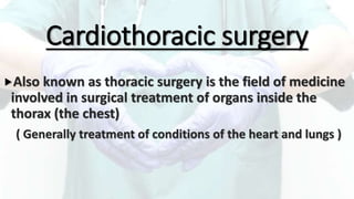 Cardiothoracic surgery
Also known as thoracic surgery is the field of medicine
involved in surgical treatment of organs inside the
thorax (the chest)
( Generally treatment of conditions of the heart and lungs )
 