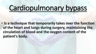 Cardiopulmonary bypass
• Is a technique that temporarily takes over the function
of the heart and lungs during surgery, maintaining the
circulation of blood and the oxygen content of the
patient's body.
 