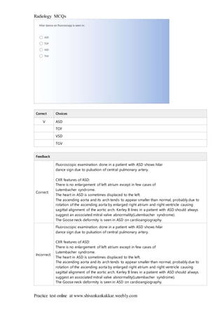 Radiology MCQs
Practice test online at www.shivankankakkar.weebly.com
Correct Choices
V ASD
TOF
VSD
TGV
Feedback
Correct:
Fluoroscopic examination done in a patient with ASD shows hilar
dance sign due to pulsation of central pulmonary artery.
CXR features of ASD:
There is no enlargement of left atrium except in few cases of
Lutembacher syndrome.
The heart in ASD is sometimes displaced to the left.
The ascending aorta and its arch tends to appear smaller than normal, probably due to
rotation of the ascending aorta by enlarged right atrium and right ventricle causing
sagittal alignment of the aortic arch. Kerley B lines in a patient with ASD should always
suggest an associated mitral valve abnormality(Lutembacher syndrome).
The Goose neck deformity is seen in ASD on cardioangiography.
Incorrect:
Fluoroscopic examination done in a patient with ASD shows hilar
dance sign due to pulsation of central pulmonary artery.
CXR features of ASD:
There is no enlargement of left atrium except in few cases of
Lutembacher syndrome.
The heart in ASD is sometimes displaced to the left.
The ascending aorta and its arch tends to appear smaller than normal, probably due to
rotation of the ascending aorta by enlarged right atrium and right ventricle causing
sagittal alignment of the aortic arch. Kerley B lines in a patient with ASD should always
suggest an associated mitral valve abnormality(Lutembacher syndrome).
The Goose neck deformity is seen in ASD on cardioangiography.
 