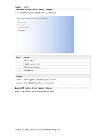 Radiology MCQs
Practice test online at www.shivankankakkar.weebly.com
Question 11. Multiple Choice, 5 points, 1 attempt
The causes of homogenous opacity on X-ray is all except:
Correct Choices
Pleural effusion
Diaphragmatic hernia
Massive consolidation
V Emphysema
Feedback
Correct: That's right! You chose the correct response.
Incorrect: You did not choose the correct response.
Question 12. Multiple Choice, 5 points, 1 attempt
Which of the following is true regarding cardiac MRI ?
 