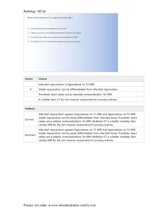 Radiology MCQs
Practice test online at www.shivankankakkar.weebly.com
Correct Choices
Infarcted myocardium is hypointense on T2-MRI
V Viable myocardium can be differentiated from infarcted myocardium
Prosthetic heart valves are an absolute contraindication for MRI
It is better than CT for non-invasive assessment of coronary arteries
Feedback
Correct:
Infarcted myocardium appears hypointense on T1-MRI and hyperintense on T2-MRI.
Viable myocardium can be easily differentiated from infarcted tissue. Prosthetic heart
valves are a relative contraindications for MRI. Multislice CT is a better modality than
cardiac MRI for the non invasive assessment of coronary arteries.
Incorrect:
Infarcted myocardium appears hypointense on T1-MRI and hyperintense on T2-MRI.
Viable myocardium can be easily differentiated from infarcted tissue. Prosthetic heart
valves are a relative contraindications for MRI. Multislice CT is a better modality than
cardiac MRI for the non invasive assessment of coronary arteries.
 