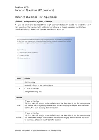 Radiology MCQs
Practice test online at www.shivankankakkar.weebly.com
Imported Questions (0/0 questions)
Imported Questions (12/12 questions)
Question 1. Multiple Choice, 5 points, 1 attempt
A 4-year-old female child developed fever, cough respiratory distress. On chest X-ray consolidation is in
right lower lobe. She improved with antibiotics but follow up at 8 weeks was again found to have
consolidation in right lower lobe. Your next investigation would be:
Correct Choices
Bronchoscopy
Bacterial culture of the nasopharynx
V CT scan of the chest
Allergen sensitivity test
Feedback
Correct:
CT scan of the chest
This is a case of foreign body aspiration and the best step is to do bronchoscopy
and remove the foreign body however with modern imaging techniques with low dose CT
scanner, A CT scan is usually done for location
Incorrect:
CT scan of the chest
This is a case of foreign body aspiration and the best step is to do bronchoscopy
and remove the foreign body however with modern imaging techniques with low dose
CT scanner, A CT scan is usually done for location
 