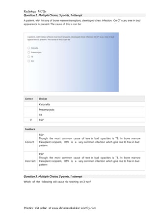 Radiology MCQs
Practice test online at www.shivankankakkar.weebly.com
Question 2. Multiple Choice, 5 points, 1 attempt
A patient, with history of bone marrow transplant, developed chest infection. On CT scan, tree in bud
appearance is present. The cause of this is can be:
Correct Choices
Klebsiella
Pneumocystis
TB
V RSV
Feedback
Correct:
RSV
Though the most common cause of tree in bud opacities is TB. In bone marrow
transplant recipient, RSV is a very common infection which give rise to free in bud
pattern
Incorrect:
RSV
Though the most common cause of tree in bud opacities is TB. In bone marrow
transplant recipient, RSV is a very common infection which give rise to free in bud
pattern
Question 3. Multiple Choice, 5 points, 1 attempt
Which of the following will cause rib notching on X-ray?
 