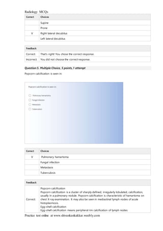 Radiology MCQs
Practice test online at www.shivankankakkar.weebly.com
Correct Choices
Supine
Prone
V Right lateral decubitus
Left lateral decubitus
Feedback
Correct: That's right! You chose the correct response.
Incorrect: You did not choose the correct response.
Question 5. Multiple Choice, 5 points, 1 attempt
Popcorn calcification is seen in:
Correct Choices
V Pulmonary hamartoma
Fungal infection
Metastasis
Tuberculosis
Feedback
Correct:
Popcorn calcification
Popcorn calcification is a cluster of sharply defined, irregularly lobulated, calcification,
usually in a pulmonary nodule. Popcorn calcification is characteristic of hamartoma on
chest X-ray examination. It may also be seen in mediastinal lymph nodes of acute
histoplasmosis.
Egg-shell calcification
Egg-shell calcification means peripheral rim calcification of lymph nodes:
 