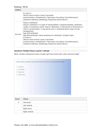 Radiology MCQs
Practice test online at www.shivankankakkar.weebly.com
Feedback
It is seen in:
Silicosis (most common cause), Coal worker
pneumoconiosis, Histoplasmosis, Tuberculosis, Sarcoidosis, Coccidiodomycosis,
Lymphoma following radiotherapy, Progressive massive fibrosis
Incorrect:
Popcorn calcification
Popcorn calcification is a cluster of sharply defined, irregularly lobulated, calcification,
usually in a pulmonary nodule. Popcorn calcification is characteristic of hamartoma on
chest X-ray examination. It may also be seen in mediastinal lymph nodes of acute
histoplasmosis.
Egg-shell calcification
Egg-shell calcification means peripheral rim calcification of lymph nodes:
It is seen in:
Silicosis (most common cause), Coal worker
pneumoconiosis, Histoplasmosis, Tuberculosis, Sarcoidosis, Coccidiodomycosis,
Lymphoma following radiotherapy, Progressive massive fibrosis
Question 6. Multiple Choice, 5 points, 1 attempt
Which chamber enlargement shows a double right heart border with a wide subcarinal angle?
Correct Choices
V Left atrium
Left ventricle
Right atrium
Right ventricle
 