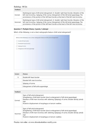 Radiology MCQs
Practice test online at www.shivankankakkar.weebly.com
Feedback
Correct:
Radiological signs of left atrial enlargement: A 'double' right heart border, Elevation of the
left main bronchus, Splaying of the carina, Enlargement of the left atrial appendage, The
prominence of the portion of the left heart border at the level of the left main bronchus
Incorrect:
Radiological signs of left atrial enlargement: A 'double' right heart border, Elevation of the
left main bronchus, Splaying of the carina, Enlargement of the left atrial appendage, The
prominence of the portion of the left heart border at the level of the left main bronchus
Question 7. Multiple Choice, 5 points, 1 attempt
Which of the following is not a chest radiographic feature of left atrial enlargement?
Correct Choices
V Double left heart border
Elevated left main bronchus
Splaying of carina
Enlargement of left atrila appendage
Feedback
Correct:
Signs of left atrial enlargement
Straightening of left heart border (due to enlargement of left atrial appendage).
Elevation of left main bronchus with widening (Splaying) of carina. Double density (atrial)
sign.
Posterior displacement of esophagus on barium swallow.
Incorrect:
Signs of left atrial enlargement
Straightening of left heart border (due to enlargement of left atrial appendage).
Elevation of left main bronchus with widening (Splaying) of carina. Double density (atrial)
sign.
Posterior displacement of esophagus on barium swallow.
 