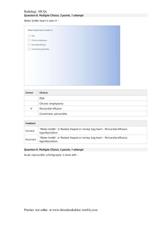 Radiology MCQs
Practice test online at www.shivankankakkar.weebly.com
Question 8. Multiple Choice, 5 points, 1 attempt
Water bottle heart is seen in -
Correct Choices
PDA
Chronic emphysema
V Pericardial effusion
Constrictive pericarditis
Feedback
Correct:
"Water-bottle" or flasked shaped or money bag heart - Pericardial effusion,
hypothyroidism
Incorrect:
"Water-bottle" or flasked shaped or money bag heart - Pericardial effusion,
hypothyroidism
Question 9. Multiple Choice, 5 points, 1 attempt
Acute myocarditis schintigraphy is done with -
 