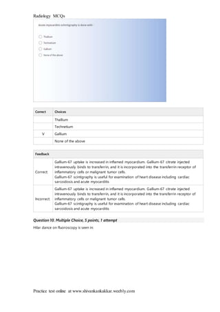Radiology MCQs
Practice test online at www.shivankankakkar.weebly.com
Correct Choices
Thallium
Technetium
V Gallium
None of the above
Feedback
Correct:
Gallium-67 uptake is increased in inflamed myocardium. Gallium-67 citrate injected
intravenously binds to transferrin, and it is incorporated into the transferrin receptor of
inflammatory cells or malignant tumor cells.
Gallium-67 scintigraphy is useful for examination of heart disease including cardiac
sarcoidosis and acute myocarditis
Incorrect:
Gallium-67 uptake is increased in inflamed myocardium. Gallium-67 citrate injected
intravenously binds to transferrin, and it is incorporated into the transferrin receptor of
inflammatory cells or malignant tumor cells.
Gallium-67 scintigraphy is useful for examination of heart disease including cardiac
sarcoidosis and acute myocarditis
Question 10. Multiple Choice, 5 points, 1 attempt
Hilar dance on fluoroscopy is seen in:
 