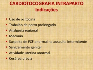 CARDIOTOCOGRAFIA INTRAPARTO
Indicações
 Uso de ocitocina
 Trabalho de parto prolongado
 Analgesia regional
 Mecônio
 Suspeita de FCF anormal na ausculta intermitente
 Sangramento genital
 Atividade uterina anormal
 Cesárea prévia
 
