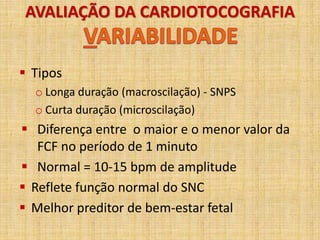 AVALIAÇÃO DA CARDIOTOCOGRAFIA
 Tipos
o Longa duração (macroscilação) - SNPS
o Curta duração (microscilação)
 Diferença entre o maior e o menor valor da
FCF no período de 1 minuto
 Normal = 10-15 bpm de amplitude
 Reflete função normal do SNC
 Melhor preditor de bem-estar fetal
 