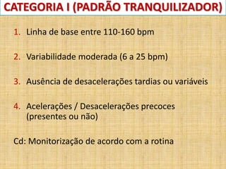 CATEGORIA I (PADRÃO TRANQUILIZADOR)
1. Linha de base entre 110-160 bpm
2. Variabilidade moderada (6 a 25 bpm)
3. Ausência de desacelerações tardias ou variáveis
4. Acelerações / Desacelerações precoces
(presentes ou não)
Cd: Monitorização de acordo com a rotina
 