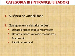 CATEGORIA III (INTRANQUILIZADOR)
1. Ausência de variabilidade
2. Qualquer uma das alterações:
 Desacelerações tardias recorrentes
 Desacelerações variáveis recorrentes
 Bradicardia
 Padrão sinusoidal
 
