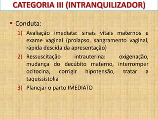CATEGORIA III (INTRANQUILIZADOR)
 Conduta:
1) Avaliação imediata: sinais vitais maternos e
exame vaginal (prolapso, sangramento vaginal,
rápida descida da apresentação)
2) Ressuscitação intrauterina: oxigenação,
mudança do decúbito materno, interromper
ocitocina, corrigir hipotensão, tratar a
taquissistolia
3) Planejar o parto IMEDIATO
 