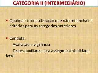 CATEGORIA II (INTERMEDIÁRIO)
 Qualquer outra alteração que não preencha os
critérios para as categorias anteriores
 Conduta:
Avaliação e vigilância
Testes auxiliares para assegurar a vitalidade
fetal
 