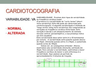 CARDIOTOCOGRAFIA
VARIABILIDADE: VA
• NORMAL
• ALTERADA
VARIABILIDADE: Existem dois tipos de variabilidade
na freqüência cardíaca basal.
O primeiro é a variabilidade de “curto termo” (short
term variability). Esta não pode ser detectada pela
cardiotocografia. A segunda variabilidade é chamada de
“longo termo” (long term variability). Ela compreende as
variações na freqüência cardíaca fetal basal. Esta
variação é devido a um amadurecimento do sistema
nervoso central, parassimpático, e sua presença indica
um feto saudável.
Esta variabilidade deve estar entre 6 e 15 batimentos
por minuto. A variabilidade está ausente quando abaixo
de 2bpm; diminuída quando entre 3 e 5bpm, e aumentada
quando acima de 15bpm.
Vamos ver, se conseguimos entender. Abaixo,
mostramos uma variabilidade diminuída, estimada em
4bpm. Para calcular a variabilidade, subtraímos a maior
freqüência cardíaca da menor e esta diferença é a
variabilidade. Aqui usamos um período de
aproximadamente 3 minutos de traçado.
158
154
 