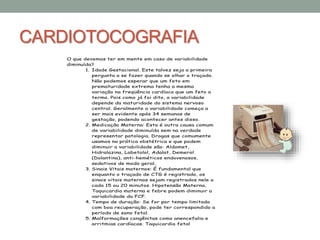 CARDIOTOCOGRAFIA
O que devemos ter em mente em caso de variabilidade
diminuída?
1. Idade Gestacional. Este talvez seja a primeira
pergunta a se fazer quando se olhar o traçado.
Não podemos esperar que um feto em
prematuridade extrema tenha a mesma
variação na freqüência cardíaca que um feto a
termo. Pois como já foi dito, a variabilidade
depende da maturidade do sistema nervoso
central. Geralmente a variabilidade começa a
ser mais evidente após 34 semanas de
gestação, podendo acontecer antes disso.
2. Medicação Materna: Esta é outra causa comum
de variabilidade diminuída sem na verdade
representar patologia. Drogas que comumente
usamos na prática obstétrica e que podem
diminuir a variabilidade são: Aldomet,
Hidralazina, Labetolol, Adalat, Demerol
(Dolantina), anti-heméticos endovenosos,
sedativos de modo geral.
3. Sinais Vitais maternos: É fundamental que
enquanto o traçado de CTG é registrado, os
sinais vitais maternos sejam registrados nele a
cada 15 ou 20 minutos. Hipotensão Materna,
Taquicardia materna e febre podem diminuir a
variabilidade da FCF.
4. Tempo de duração: Se for por tempo limitado
com boa recuperação, pode ter correspondido a
período de sono fetal.
5. Malformações congênitas como anencefalia e
arritmias cardíacas. Taquicardia fetal
 