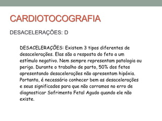 CARDIOTOCOGRAFIA
DESACELERAÇÕES: D
DESACELERAÇÕES: Existem 3 tipos diferentes de
desacelerações. Elas são a resposta do feto a um
estímulo negativo. Nem sempre representam patologia ou
perigo. Durante o trabalho de parto, 50% dos fetos
apresentando desacelerações não apresentam hipóxia.
Portanto, é necessário conhecer bem as desacelerações
e seus significados para que não corramos no erro de
diagnosticar Sofrimento Fetal Agudo quando ele não
existe.
 