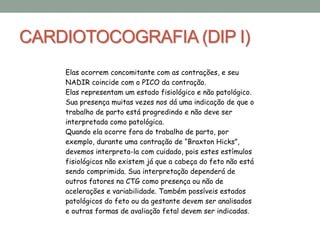 CARDIOTOCOGRAFIA (DIP I)
Elas ocorrem concomitante com as contrações, e seu
NADIR coincide com o PICO da contração.
Elas representam um estado fisiológico e não patológico.
Sua presença muitas vezes nos dá uma indicação de que o
trabalho de parto está progredindo e não deve ser
interpretada como patológica.
Quando ela ocorre fora do trabalho de parto, por
exemplo, durante uma contração de “Braxton Hicks”,
devemos interpreta-la com cuidado, pois estes estímulos
fisiológicos não existem já que a cabeça do feto não está
sendo comprimida. Sua interpretação dependerá de
outros fatores na CTG como presença ou não de
acelerações e variabilidade. Também possíveis estados
patológicos do feto ou da gestante devem ser analisados
e outras formas de avaliação fetal devem ser indicadas.
 