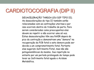 CARDIOTOCOGRAFIA (DIP II)
DESACELERAÇÃO TARDIA (OU DIP TIPO II).
As desacelerações do tipo II também estão
relacionadas com as contrações uterinas e por
isso ocorrem dentro do trabalho de parto. Para
serem consideradas como preocupantes elas
devem se repetir e não ocorrer uma só vez.
Estas desacelerações têm seu NAIR depois do
pico da contração e demonstram uma “demora” na
recuperação da FCB fetal e esta demora pode ser
devido a um comprometimento fetal. Portanto
elas sugerem Sofrimento Fetal, mas não são
patogonomônicas do mesmo. Sua repetição no
entanto por um período prolongado de tempo pode
levar ao Sofrimento fetal agudo e Acidose
Metabólica.
 
