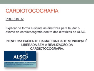 CARDIOTOCOGRAFIA
PROPOSTA:
Explicar de forma suscinta as diretrizes para laudar o
exame de cardiotocografia dentro das diretrizes do ALSO.
NENHUMA PACIENTE DA MATERNIDADE MUNICIPAL É
LIBERADA SEM A REALIZAÇÃO DA
CARDIOTOCOGRAFIA.
 