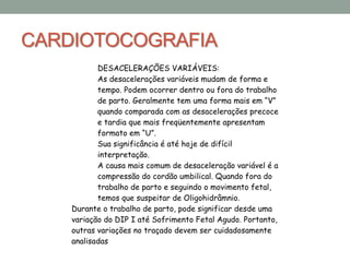 CARDIOTOCOGRAFIA
DESACELERAÇÕES VARIÁVEIS:
As desacelerações variáveis mudam de forma e
tempo. Podem ocorrer dentro ou fora do trabalho
de parto. Geralmente tem uma forma mais em “V”
quando comparada com as desacelerações precoce
e tardia que mais freqüentemente apresentam
formato em “U”.
Sua significância é até hoje de difícil
interpretação.
A causa mais comum de desaceleração variável é a
compressão do cordão umbilical. Quando fora do
trabalho de parto e seguindo o movimento fetal,
temos que suspeitar de Oligohidrâmnio.
Durante o trabalho de parto, pode significar desde uma
variação do DIP I até Sofrimento Fetal Agudo. Portanto,
outras variações no traçado devem ser cuidadosamente
analisadas
 