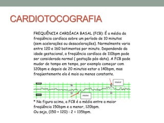 CARDIOTOCOGRAFIA
FREQUÊNCIA CARDÍACA BASAL (FCB): É a média da
freqüência cardíaca sobre um período de 10 minutos
(sem acelerações ou desacelerações). Normalmente varia
entre 120 e 160 batimentos por minuto. Dependendo da
idade gestacional, a freqüência cardíaca de 110bpm pode
ser considerada normal ( gestação pós-data). A FCB pode
mudar de tempo em tempo, por exemplo começar com
120bpm e depois de 20 minutos estar a 140bpm, mas
freqüentemente ela é mais ou menos constante.
* Na figura acima, a FCB é a média entre a maior
freqüência 150bpm e a menor, 120bpm.
Ou seja, (150 + 120) : 2 = 135bpm.
meno
r
maior
 