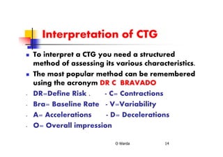 Interpretation of CTG
To interpret a CTG you need a structured
method of assessing its various characteristics.
The most popular method can be remembered
using the acronym DR C BRAVADO
- DR=Define Risk . - C= Contractions
- Bra= Baseline Rate - V=Variability
- A= Accelerations - D= Decelerations
- O= Overall impression
O Warda 14
 
