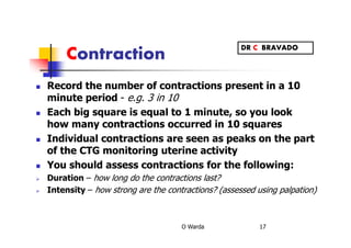 Contraction
Record the number of contractions present in a 10
minute period - e.g. 3 in 10
Each big square is equal to 1 minute, so you look
how many contractions occurred in 10 squares
Individual contractions are seen as peaks on the part
of the CTG monitoring uterine activity
You should assess contractions for the following:
Duration – how long do the contractions last?
Intensity – how strong are the contractions? (assessed using palpation)
O Warda 17
DR C BRAVADO
 