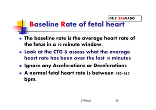 Baseline Rate of fetal heart
The baseline rate is the average heart rate of
the fetus in a 10 minute window.
Look at the CTG & assess what the average
heart rate has been over the last 10 minutes
Ignore any Accelerations or Decelerations
A normal fetal heart rate is between 120-160
bpm.
O Warda 19
DR C BRAVADO
 