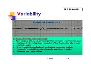 Variability
O Warda 24
Reduced variability can be caused by:
1. Fetus sleeping - this should last no longer than 40 minutes – most common cause
2. Fetal acidosis (due to hypoxia) – more likely if late decelerations also present
3. Fetal tachycardia
4. Drugs – opiates, benzodiazipine’s, methyldopa, magnesium sulphate
5. Prematurity – variability is reduced at earlier gestation (<28 weeks)
6. Congenital heart abnormalities
DR C BRAVADO
 