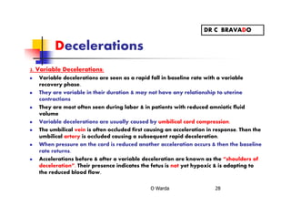 Decelerations
2. Variable Decelerations:
Variable decelerations are seen as a rapid fall in baseline rate with a variable
recovery phase.
They are variable in their duration & may not have any relationship to uterine
contractions
They are most often seen during labor & in patients with reduced amniotic fluid
volume
Variable decelerations are usually caused by umbilical cord compression.
The umbilical vein is often occluded first causing an acceleration in response. Then the
umbilical artery is occluded causing a subsequent rapid deceleration.
When pressure on the cord is reduced another acceleration occurs & then the baseline
rate returns.
Accelerations before & after a variable deceleration are known as the “shoulders of
deceleration”. Their presence indicates the fetus is not yet hypoxic & is adapting to
the reduced blood flow.
O Warda 28
DR C BRAVADO
 