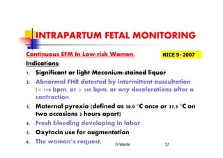 INTRAPARTUM FETAL MONITORING
Continuous EFM In Low-risk Women:
Indications:
1. Significant or light Meconium-stained liquor
2. Abnormal FHR detected by intermittent auscultation
(< 110 bpm; or > 160 bpm, or any decelerations after a
contraction.
3. Maternal pyrexia (defined as 38.0 °C once or 37.5 °C on
two occasions 2 hours apart)
4. Fresh bleeding developing in labor
5. Oxytocin use for augmentation
6. The woman’s request. O Warda 37
NICE 9- 2007
 