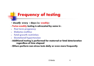 Frequency of testing
- Usually every 7 days (i.e. weekly)
- Twice-weekly testing is advocated by some in :
Post term pregnancy
Diabetes mellitus
Fetal growth restriction,
Gestational hypertension
- Additional testing is performed for maternal or fetal deterioration
regardless of time elapsed
- Others perform non-stress tests daily or even more frequently
O Warda 4
 